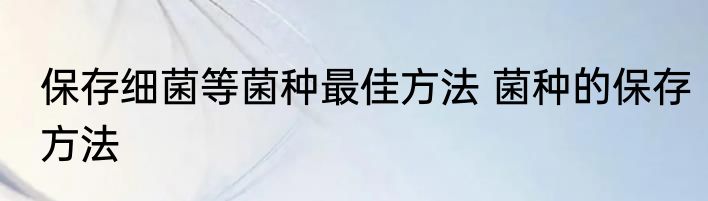 保存细菌等菌种最佳方法 菌种的保存方法