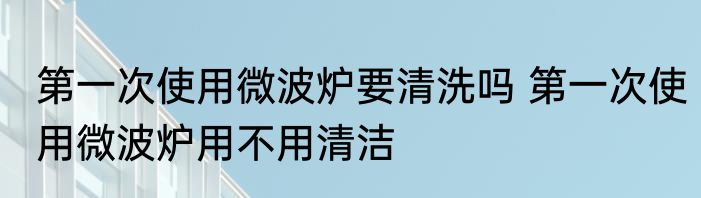 第一次使用微波炉要清洗吗 第一次使用微波炉用不用清洁