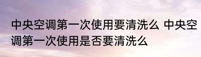 中央空调第一次使用要清洗么 中央空调第一次使用是否要清洗么