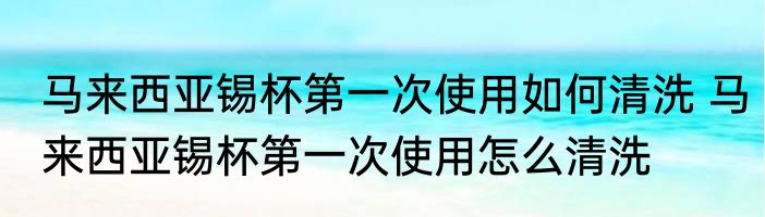 马来西亚锡杯第一次使用如何清洗 马来西亚锡杯第一次使用怎么清洗