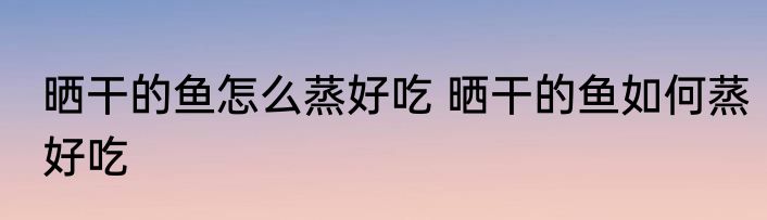 晒干的鱼怎么蒸好吃 晒干的鱼如何蒸好吃