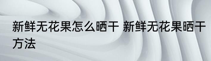 新鲜无花果怎么晒干 新鲜无花果晒干方法