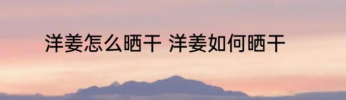 洋姜怎么晒干 洋姜如何晒干