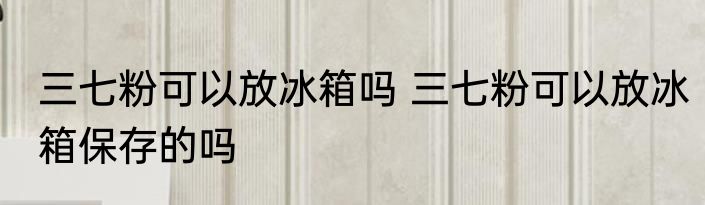 三七粉可以放冰箱吗 三七粉可以放冰箱保存的吗