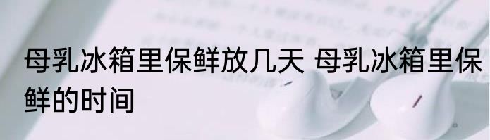 母乳冰箱里保鲜放几天 母乳冰箱里保鲜的时间