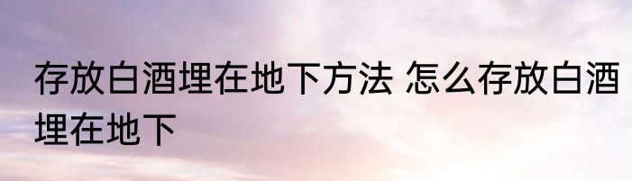 存放白酒埋在地下方法 怎么存放白酒埋在地下