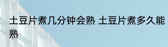 土豆片煮几分钟会熟 土豆片煮多久能熟