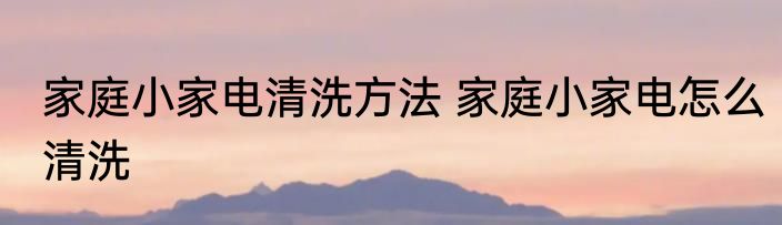 家庭小家电清洗方法 家庭小家电怎么清洗