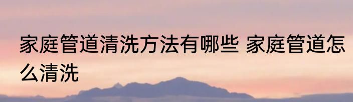 家庭管道清洗方法有哪些 家庭管道怎么清洗