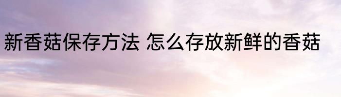 新香菇保存方法 怎么存放新鲜的香菇