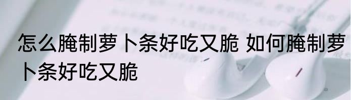 怎么腌制萝卜条好吃又脆 如何腌制萝卜条好吃又脆