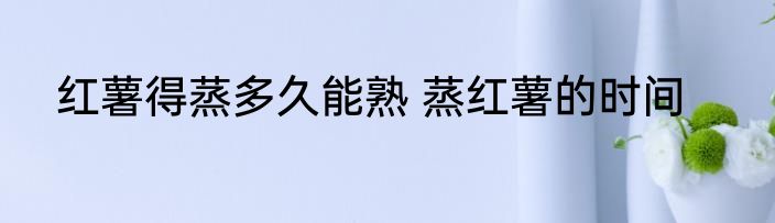 红薯得蒸多久能熟 蒸红薯的时间