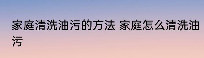 家庭清洗油污的方法 家庭怎么清洗油污