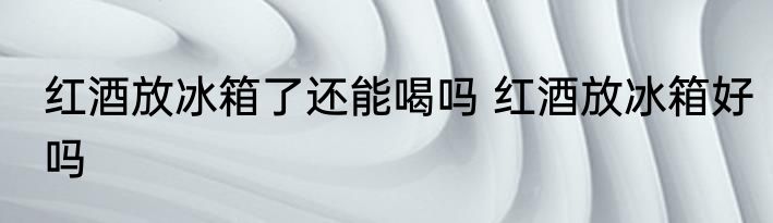 红酒放冰箱了还能喝吗 红酒放冰箱好吗