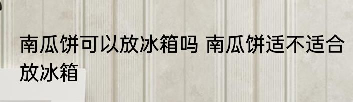南瓜饼可以放冰箱吗 南瓜饼适不适合放冰箱