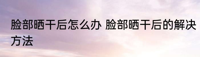 脸部晒干后怎么办 脸部晒干后的解决方法