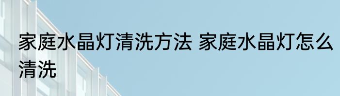 家庭水晶灯清洗方法 家庭水晶灯怎么清洗