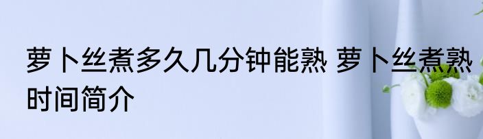 萝卜丝煮多久几分钟能熟 萝卜丝煮熟时间简介
