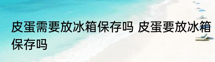 皮蛋需要放冰箱保存吗 皮蛋要放冰箱保存吗