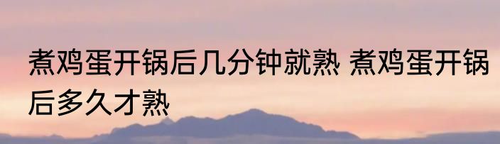 煮鸡蛋开锅后几分钟就熟 煮鸡蛋开锅后多久才熟