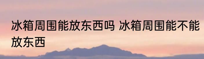冰箱周围能放东西吗 冰箱周围能不能放东西