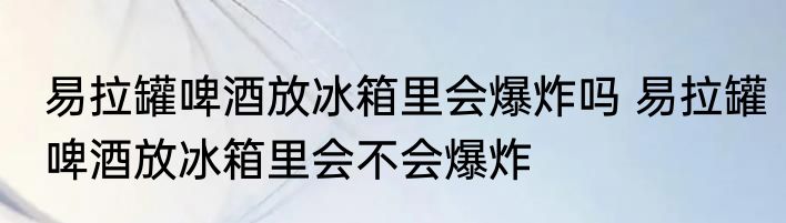 易拉罐啤酒放冰箱里会爆炸吗 易拉罐啤酒放冰箱里会不会爆炸