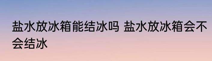 盐水放冰箱能结冰吗 盐水放冰箱会不会结冰