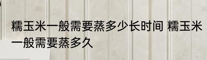 糯玉米一般需要蒸多少长时间 糯玉米一般需要蒸多久
