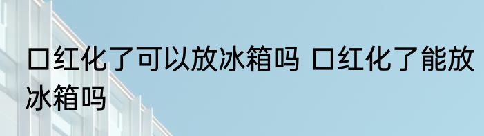 口红化了可以放冰箱吗 口红化了能放冰箱吗