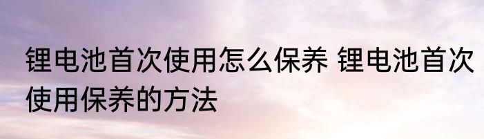 锂电池首次使用怎么保养 锂电池首次使用保养的方法