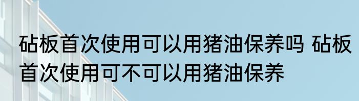 砧板首次使用可以用猪油保养吗 砧板首次使用可不可以用猪油保养