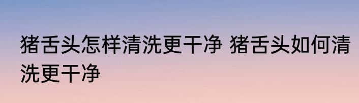 猪舌头怎样清洗更干净 猪舌头如何清洗更干净