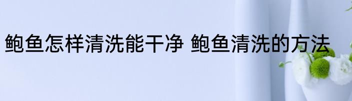 鲍鱼怎样清洗能干净 鲍鱼清洗的方法