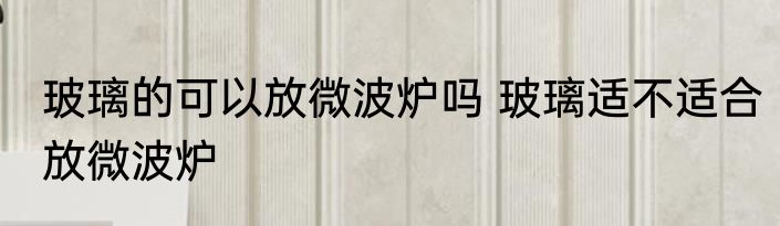 玻璃的可以放微波炉吗 玻璃适不适合放微波炉