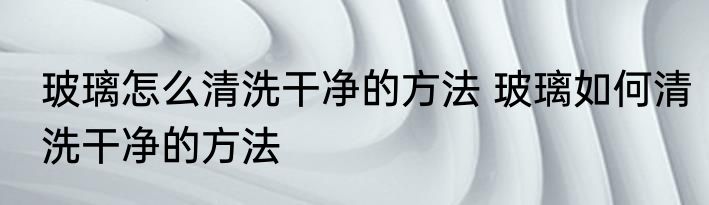 玻璃怎么清洗干净的方法 玻璃如何清洗干净的方法