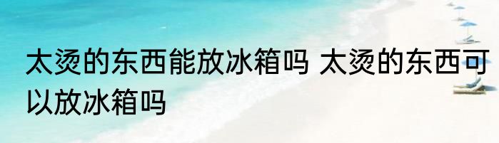 太烫的东西能放冰箱吗 太烫的东西可以放冰箱吗