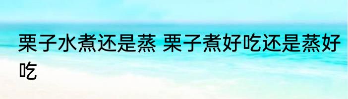 栗子水煮还是蒸 栗子煮好吃还是蒸好吃