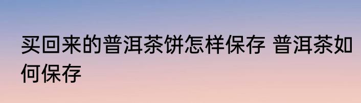买回来的普洱茶饼怎样保存 普洱茶如何保存