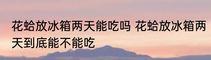 花蛤放冰箱两天能吃吗 花蛤放冰箱两天到底能不能吃