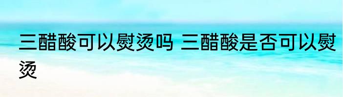 三醋酸可以熨烫吗 三醋酸是否可以熨烫