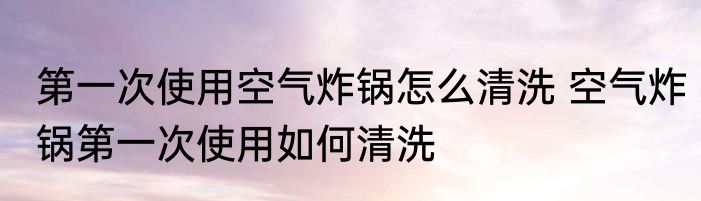 第一次使用空气炸锅怎么清洗 空气炸锅第一次使用如何清洗