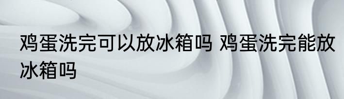 鸡蛋洗完可以放冰箱吗 鸡蛋洗完能放冰箱吗