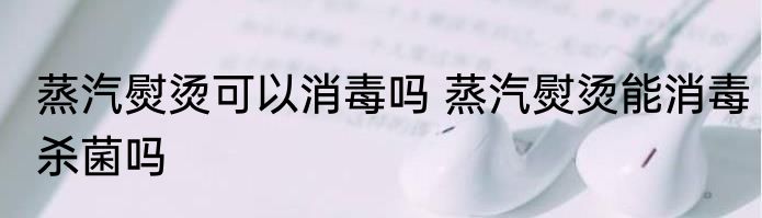 蒸汽熨烫可以消毒吗 蒸汽熨烫能消毒杀菌吗