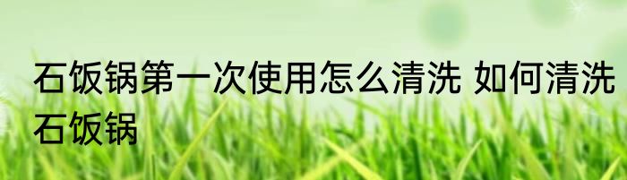 石饭锅第一次使用怎么清洗 如何清洗石饭锅