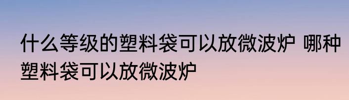 什么等级的塑料袋可以放微波炉 哪种塑料袋可以放微波炉