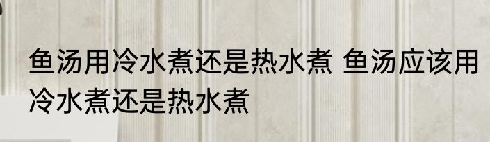 鱼汤用冷水煮还是热水煮 鱼汤应该用冷水煮还是热水煮