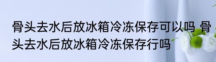 骨头去水后放冰箱冷冻保存可以吗 骨头去水后放冰箱冷冻保存行吗