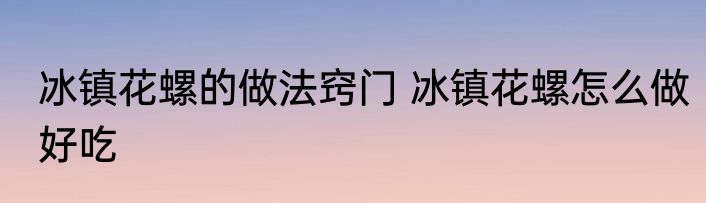 冰镇花螺的做法窍门 冰镇花螺怎么做好吃