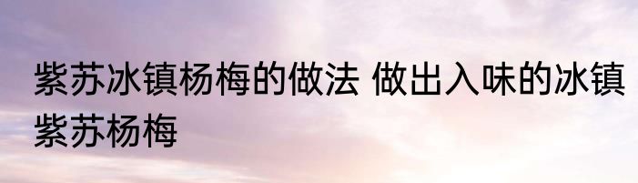 紫苏冰镇杨梅的做法 做出入味的冰镇紫苏杨梅