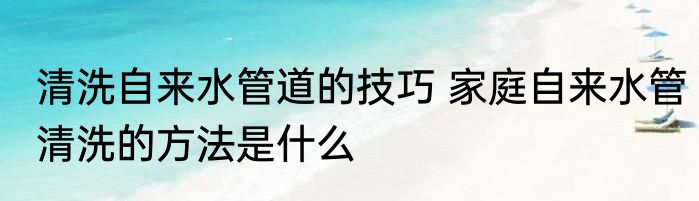清洗自来水管道的技巧 家庭自来水管清洗的方法是什么